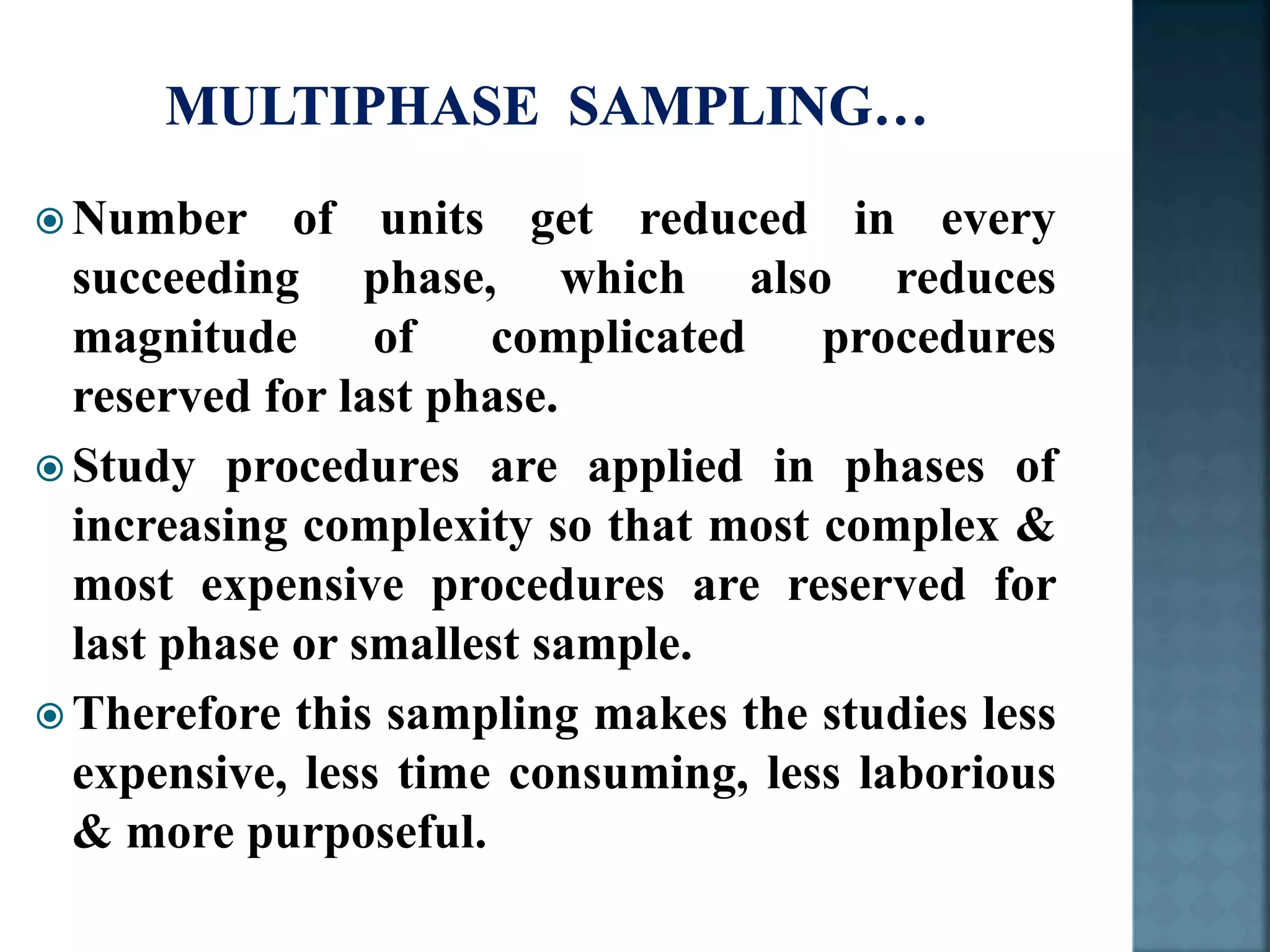  Number of units get reduced in every
succeeding phase, which also reduces
magnitude of complicated procedures
reserved for last phase.
 Study procedures are applied in phases of
increasing complexity so that most complex &
most expensive procedures are reserved for
last phase or smallest sample.
 Therefore this sampling makes the studies less
expensive, less time consuming, less laborious
& more purposeful.
 