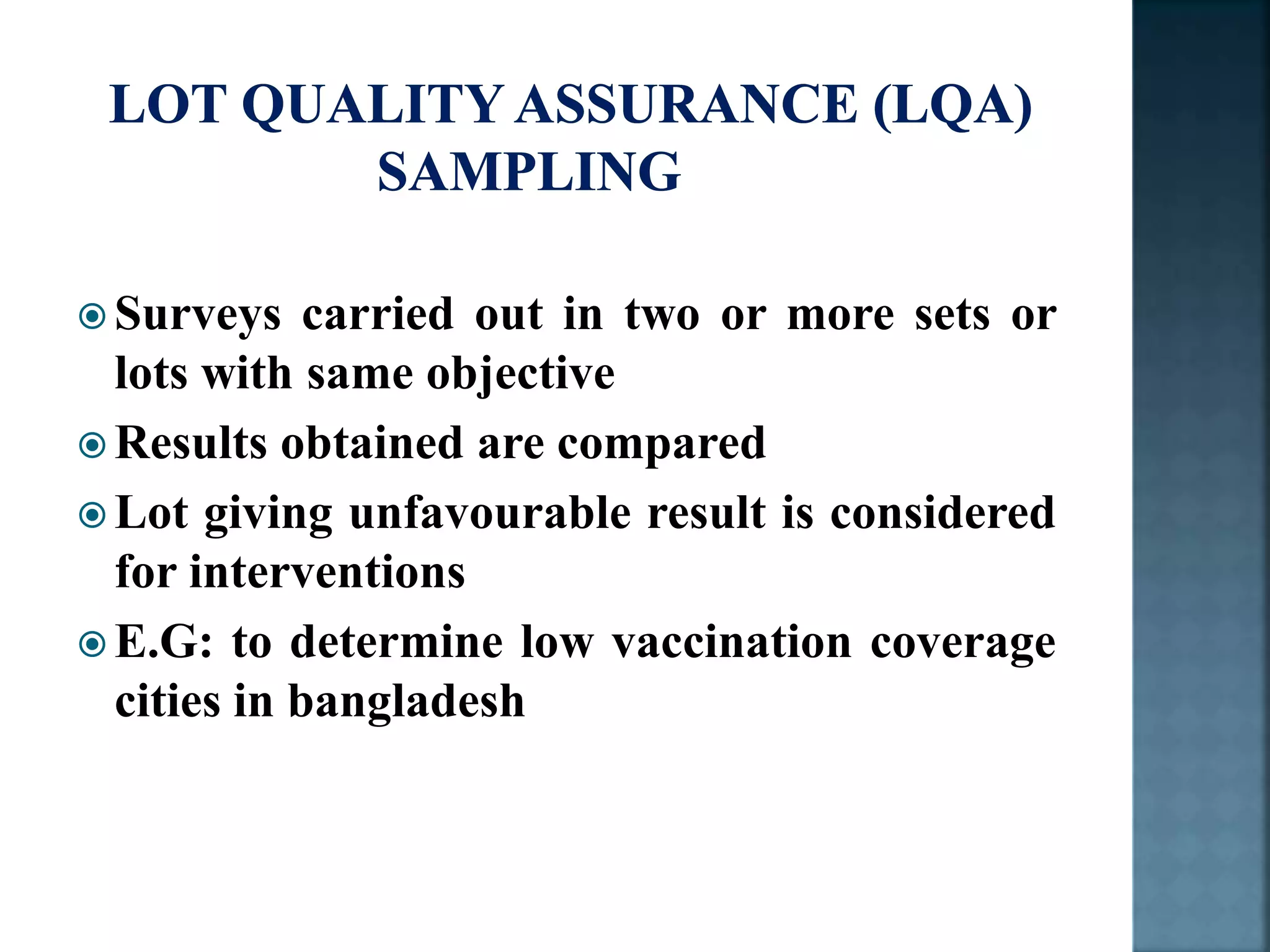  Surveys carried out in two or more sets or
lots with same objective
 Results obtained are compared
 Lot giving unfavourable result is considered
for interventions
 E.G: to determine low vaccination coverage
cities in bangladesh
 