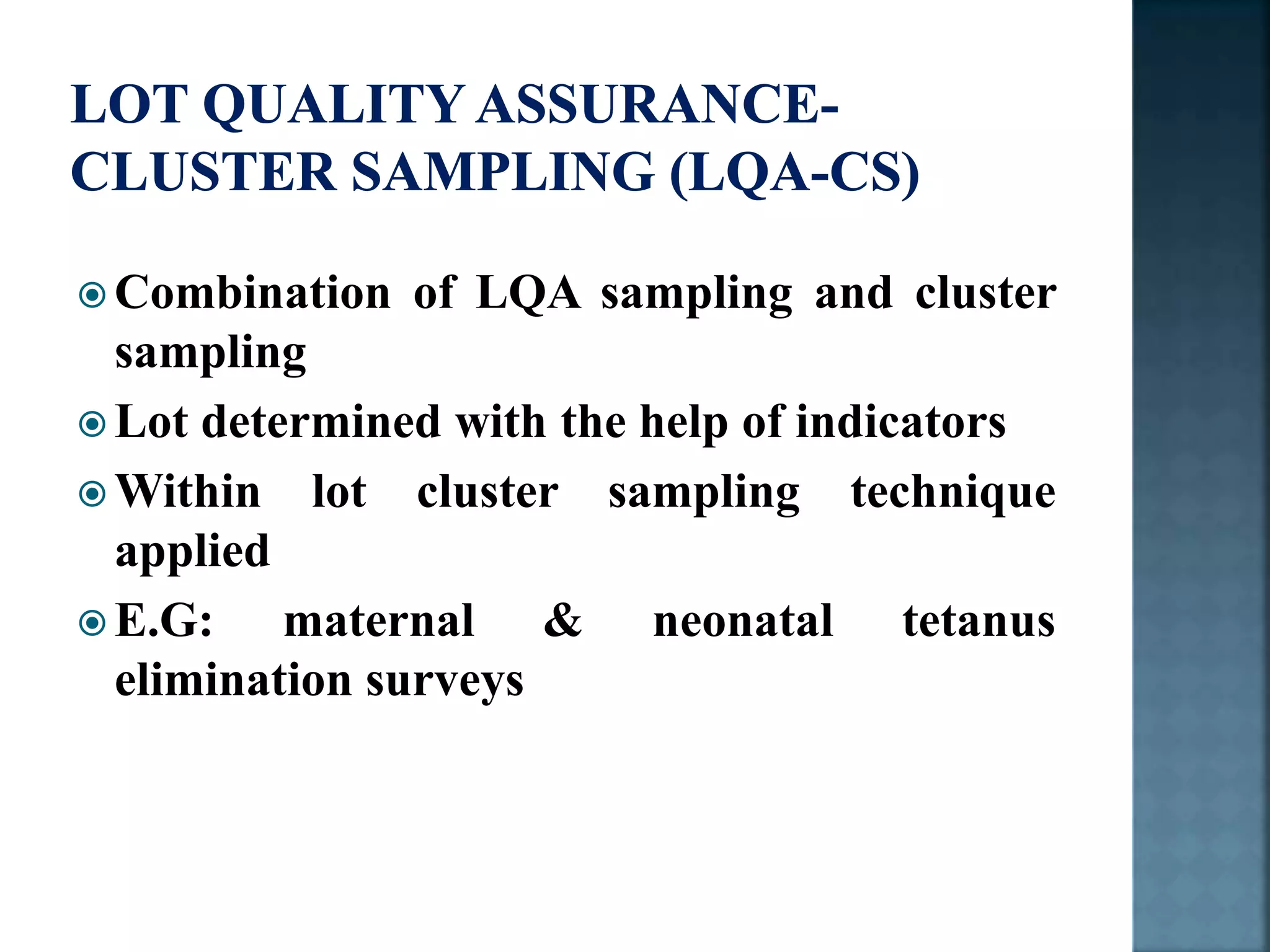  Combination of LQA sampling and cluster
sampling
 Lot determined with the help of indicators
 Within lot cluster sampling technique
applied
 E.G: maternal & neonatal tetanus
elimination surveys
 