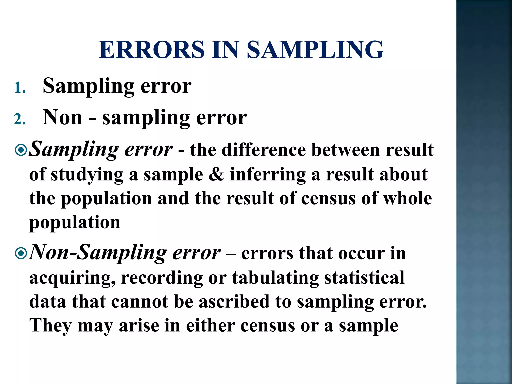 1. Sampling error
2. Non - sampling error
Sampling error - the difference between result
of studying a sample & inferring a result about
the population and the result of census of whole
population
Non-Sampling error – errors that occur in
acquiring, recording or tabulating statistical
data that cannot be ascribed to sampling error.
They may arise in either census or a sample
 