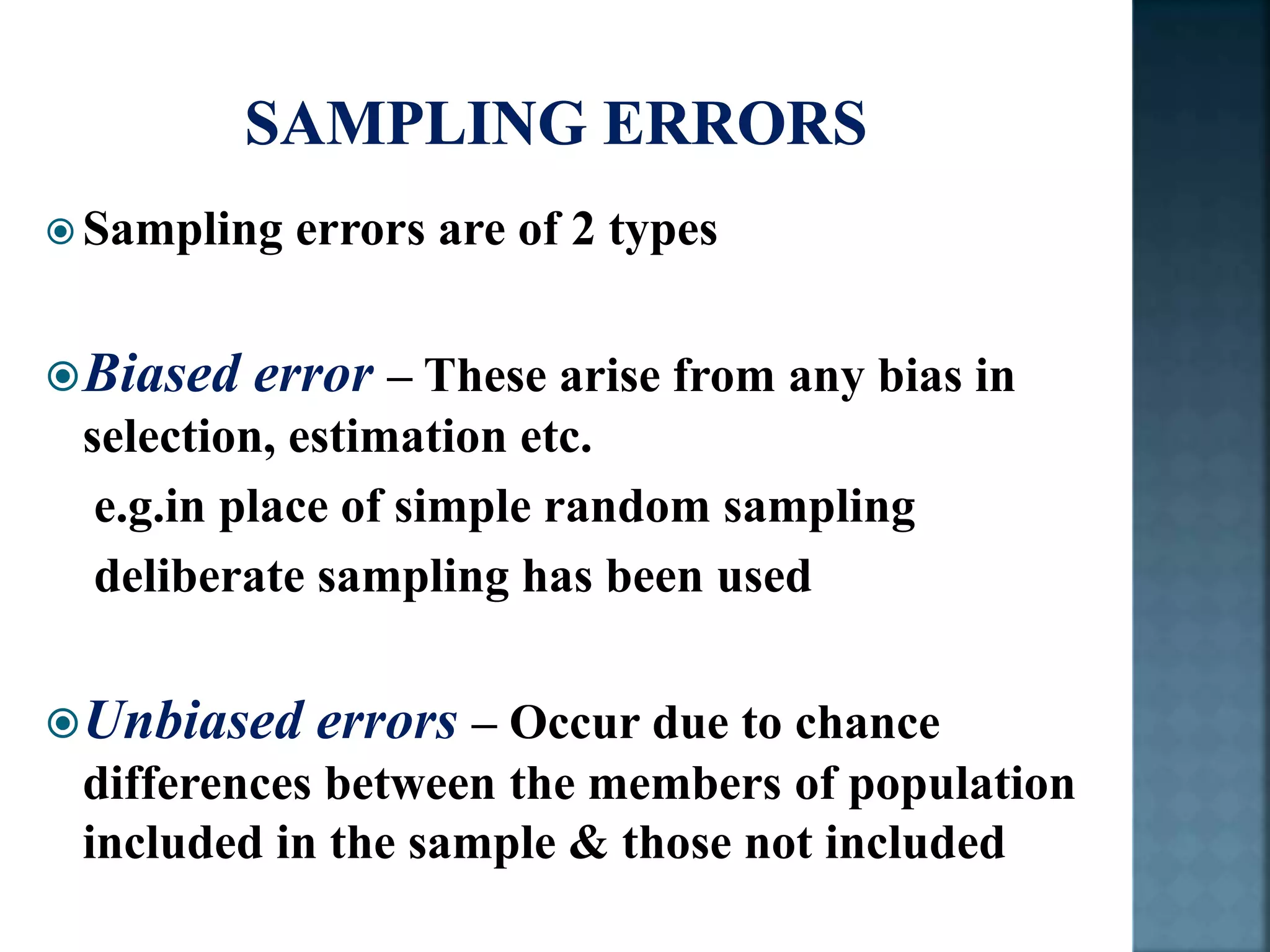  Sampling errors are of 2 types
Biased error – These arise from any bias in
selection, estimation etc.
e.g.in place of simple random sampling
deliberate sampling has been used
Unbiased errors – Occur due to chance
differences between the members of population
included in the sample & those not included
 