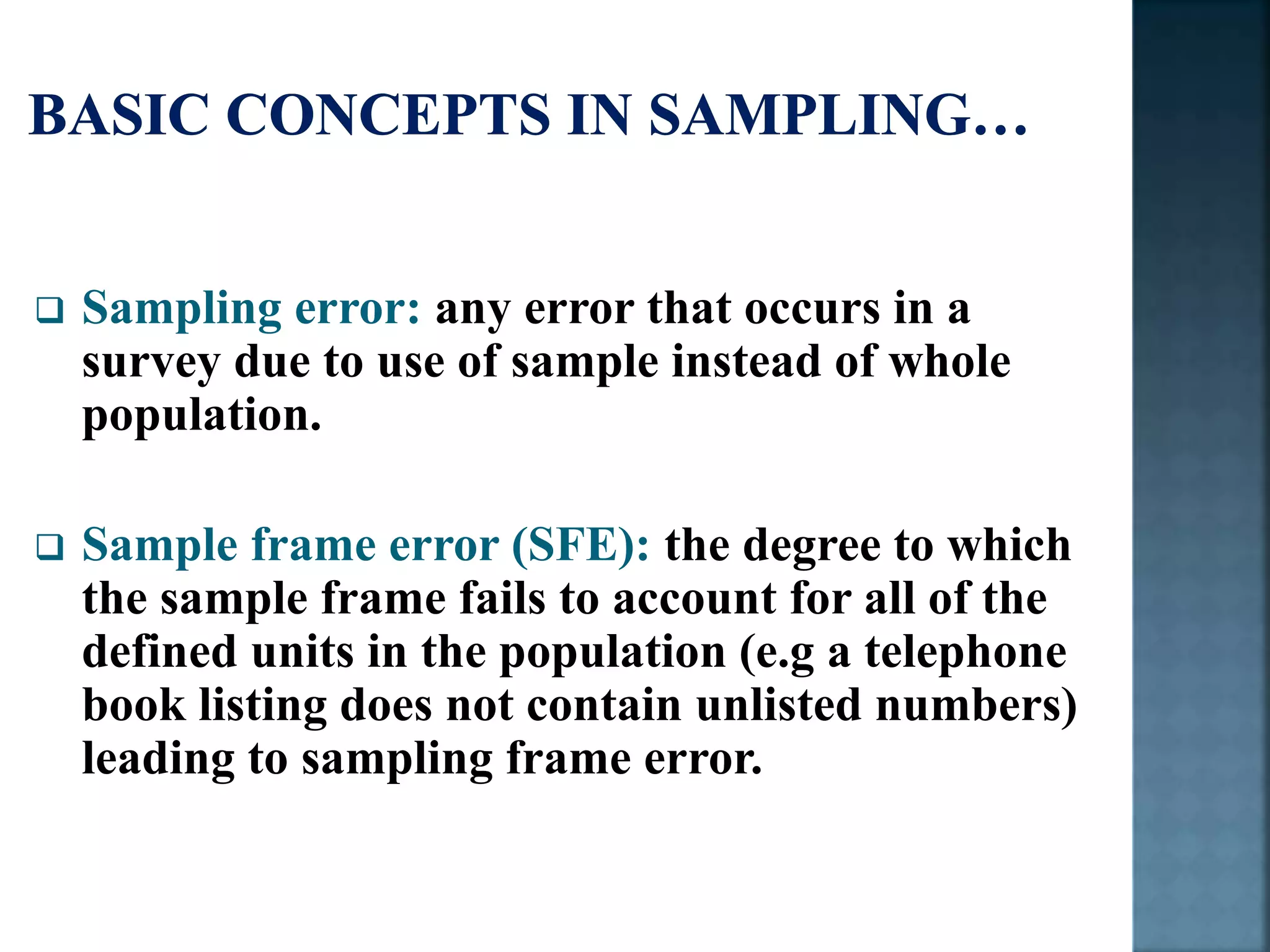  Sampling error: any error that occurs in a
survey due to use of sample instead of whole
population.
 Sample frame error (SFE): the degree to which
the sample frame fails to account for all of the
defined units in the population (e.g a telephone
book listing does not contain unlisted numbers)
leading to sampling frame error.
 
