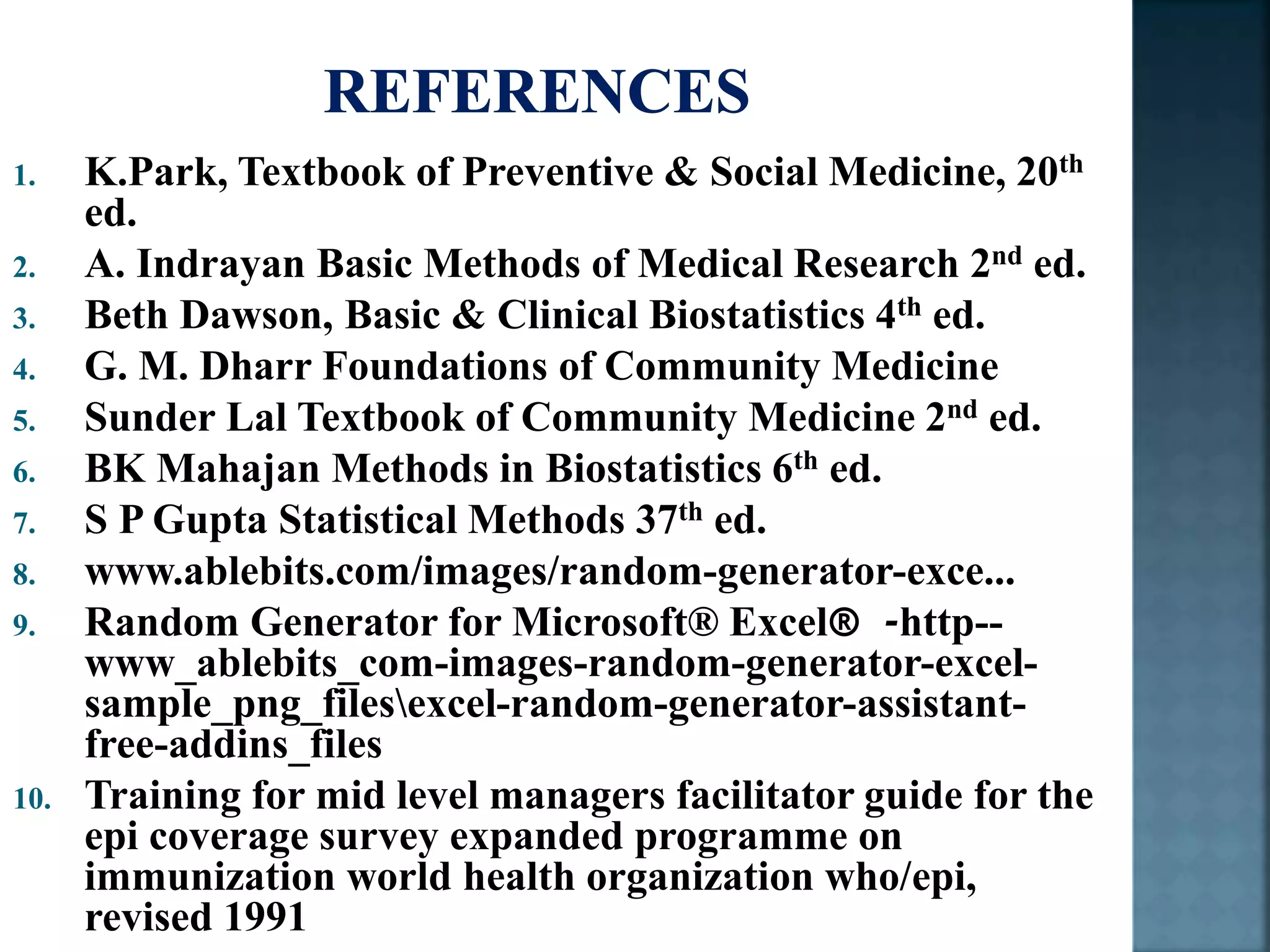 1. K.Park, Textbook of Preventive & Social Medicine, 20th
ed.
2. A. Indrayan Basic Methods of Medical Research 2nd ed.
3. Beth Dawson, Basic & Clinical Biostatistics 4th ed.
4. G. M. Dharr Foundations of Community Medicine
5. Sunder Lal Textbook of Community Medicine 2nd ed.
6. BK Mahajan Methods in Biostatistics 6th ed.
7. S P Gupta Statistical Methods 37th ed.
8. www.ablebits.com/images/random-generator-exce...
9. Random Generator for Microsoft® Excel® -http--
www_ablebits_com-images-random-generator-excel-
sample_png_filesexcel-random-generator-assistant-
free-addins_files
10. Training for mid level managers facilitator guide for the
epi coverage survey expanded programme on
immunization world health organization who/epi,
revised 1991
 