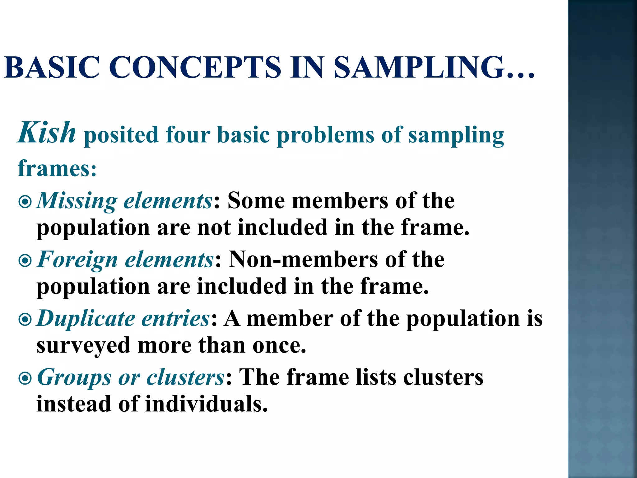 Kish posited four basic problems of sampling
frames:
 Missing elements: Some members of the
population are not included in the frame.
 Foreign elements: Non-members of the
population are included in the frame.
 Duplicate entries: A member of the population is
surveyed more than once.
 Groups or clusters: The frame lists clusters
instead of individuals.
 