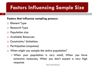 Factors that influence sampling process:
 Element Type
 Research Type
 Population size
 Available Resources
 Constraints/ limitations
 Participation (response)
 When might you sample the entire population?
 When your population is very small, When you have
extensive resources, When you don’t expect a very high
response
10
Alam Nuzhathalam
 