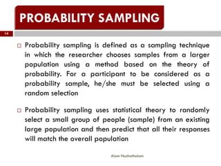  Probability sampling is defined as a sampling technique
in which the researcher chooses samples from a larger
population using a method based on the theory of
probability. For a participant to be considered as a
probability sample, he/she must be selected using a
random selection
 Probability sampling uses statistical theory to randomly
select a small group of people (sample) from an existing
large population and then predict that all their responses
will match the overall population
14
Alam Nuzhathalam
 