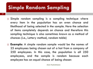 17
Alam Nuzhathalam
 Simple random sampling is a sampling technique where
every item in the population has an even chance and
likelihood of being selected in the sample. Here the selection
of items completely depends on chance and therefore this
sampling technique is also sometimes known as a method of
chances (i.e., Lottery method, random table)
 Example: A simple random sample would be the names of
25 employees being chosen out of a hat from a company of
250 employees. In this case, the population is all 250
employees, and the sample is random because each
employee has an equal chance of being chosen
 