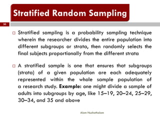  Stratified sampling is a probability sampling technique
wherein the researcher divides the entire population into
different subgroups or strata, then randomly selects the
final subjects proportionally from the different strata
 A stratified sample is one that ensures that subgroups
(strata) of a given population are each adequately
represented within the whole sample population of
a research study. Example: one might divide a sample of
adults into subgroups by age, like 15–19, 20–24, 25–29,
30–34, and 35 and above
20
Alam Nuzhathalam
 
