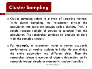  Cluster sampling refers to a type of sampling method.
With cluster sampling, the researcher divides the
population into separate groups, called clusters. Then, a
simple random sample of clusters is selected from the
population. The researcher conducts his analysis on data
from the sampled clusters
 For example, a researcher wants to survey academic
performance of nursing students in India. He can divide
the entire population into different cities. Then the
researcher selects a number of clusters depending on his
research through simple or systematic random sampling
23
Alam Nuzhathalam
 