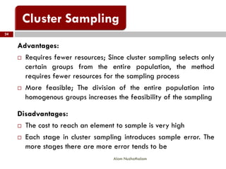 Advantages:
 Requires fewer resources; Since cluster sampling selects only
certain groups from the entire population, the method
requires fewer resources for the sampling process
 More feasible; The division of the entire population into
homogenous groups increases the feasibility of the sampling
Disadvantages:
 The cost to reach an element to sample is very high
 Each stage in cluster sampling introduces sample error. The
more stages there are more error tends to be
24
Alam Nuzhathalam
 