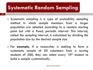  Systematic sampling is a type of probability sampling
method in which sample members from a larger
population are selected according to a random starting
point but with a fixed, periodic interval. This interval,
called the sampling interval, is calculated by dividing the
population size by the desired sample size
 For example, if a researcher is seeking to form a
systematic sample of 50 volunteers from a nursing
students of 500, they can select every 10th student to
build a sample systematically
26
Alam Nuzhathalam
 