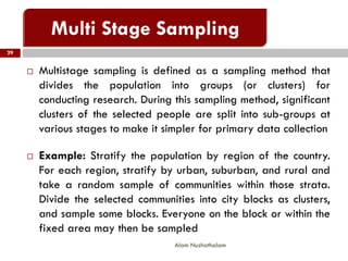  Multistage sampling is defined as a sampling method that
divides the population into groups (or clusters) for
conducting research. During this sampling method, significant
clusters of the selected people are split into sub-groups at
various stages to make it simpler for primary data collection
 Example: Stratify the population by region of the country.
For each region, stratify by urban, suburban, and rural and
take a random sample of communities within those strata.
Divide the selected communities into city blocks as clusters,
and sample some blocks. Everyone on the block or within the
fixed area may then be sampled
29
Alam Nuzhathalam
 