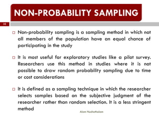  Non-probability sampling is a sampling method in which not
all members of the population have an equal chance of
participating in the study
 It is most useful for exploratory studies like a pilot survey.
Researchers use this method in studies where it is not
possible to draw random probability sampling due to time
or cost considerations
 It is defined as a sampling technique in which the researcher
selects samples based on the subjective judgment of the
researcher rather than random selection. It is a less stringent
method
32
Alam Nuzhathalam
 