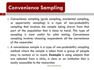 35
Alam Nuzhathalam
 Convenience sampling (grab sampling, accidental sampling,
or opportunity sampling) is a type of non-probability
sampling that involves the sample being drawn from that
part of the population that is close to hand. This type of
sampling is most useful for pilot testing. Convenience
sampling involves choosing respondents all the convenience
of the researcher
 A convenience sample is a type of non-probability sampling
method where the sample is taken from a group of people
easy to contact or to reach. Example is using subjects that
are selected from a clinic, a class or an institution that is
easily accessible to the researcher
 