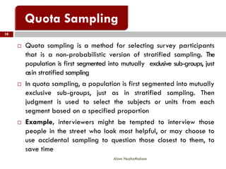 38
Alam Nuzhathalam
 Quota sampling is a method for selecting survey participants
that is a non-probabilistic version of stratified sampling. The
population is first segmented into mutually exclusive sub-groups, just
asin stratified sampling
 In quota sampling, a population is first segmented into mutually
exclusive sub-groups, just as in stratified sampling. Then
judgment is used to select the subjects or units from each
segment based on a specified proportion
 Example, interviewers might be tempted to interview those
people in the street who look most helpful, or may choose to
use accidental sampling to question those closest to them, to
save time
 