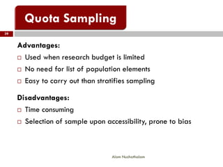 39
Alam Nuzhathalam
Advantages:
 Used when research budget is limited
 No need for list of population elements
 Easy to carry out than stratifies sampling
Disadvantages:
 Time consuming
 Selection of sample upon accessibility, prone to bias
 