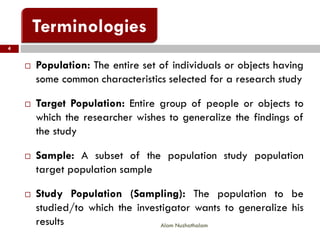  Population: The entire set of individuals or objects having
some common characteristics selected for a research study
 Target Population: Entire group of people or objects to
which the researcher wishes to generalize the findings of
the study
 Sample: A subset of the population study population
target population sample
 Study Population (Sampling): The population to be
studied/to which the investigator wants to generalize his
results
4
Alam Nuzhathalam
 