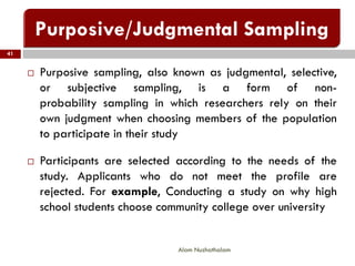 41
Alam Nuzhathalam
 Purposive sampling, also known as judgmental, selective,
or subjective sampling, is a form of non-
probability sampling in which researchers rely on their
own judgment when choosing members of the population
to participate in their study
 Participants are selected according to the needs of the
study. Applicants who do not meet the profile are
rejected. For example, Conducting a study on why high
school students choose community college over university
 