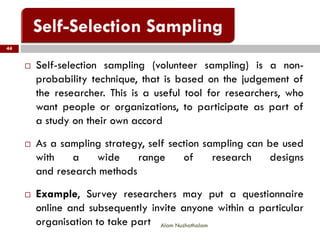44
Alam Nuzhathalam
 Self-selection sampling (volunteer sampling) is a non-
probability technique, that is based on the judgement of
the researcher. This is a useful tool for researchers, who
want people or organizations, to participate as part of
a study on their own accord
 As a sampling strategy, self section sampling can be used
with a wide range of research designs
and research methods
 Example, Survey researchers may put a questionnaire
online and subsequently invite anyone within a particular
organisation to take part
 