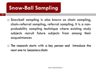 47
Alam Nuzhathalam
 Snowball sampling is also known as chain sampling,
chain-referral sampling, referral sampling. It is a non-
probability sampling technique where existing study
subjects recruit future subjects from among their
acquaintances
 The research starts with a key person and introduce the
next one to becomeachain
 