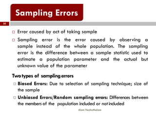 50
Alam Nuzhathalam
 Error caused by act of taking sample
 Sampling error is the error caused by observing a
sample instead of the whole population. The sampling
error is the difference between a sample statistic used to
estimate a population parameter and the actual but
unknown value of the parameter
Twotypes of samplingerrors
 Biased Errors: Due to selection of sampling technique; size of
the sample
 Unbiased Errors/Random sampling errors: Differences between
the members of the population included or notincluded
 