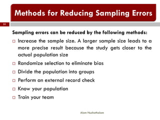 51
Alam Nuzhathalam
Sampling errors can be reduced by the following methods:
 Increase the sample size. A larger sample size leads to a
more precise result because the study gets closer to the
actual population size
 Randomize selection to eliminate bias
 Divide the population into groups
 Perform an external record check
 Know your population
 Train your team
 
