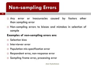 52
Alam Nuzhathalam
 Any error or inaccuracies caused by factors other
than sampling error
 Non-sampling errors to biases and mistakes in selection of
sample
Examples of non-sampling errors are:
 Selection bias
 Interviewer error
 Population mis-specification error
 Respondent error, non-response error
 Sampling frame error, processing error
 
