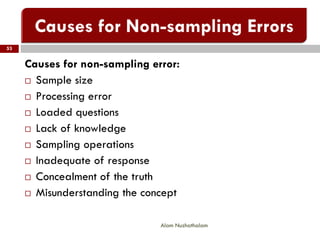 Alam Nuzhathalam
53
Causes for non-sampling error:
 Sample size
 Processing error
 Loaded questions
 Lack of knowledge
 Sampling operations
 Inadequate of response
 Concealment of the truth
 Misunderstanding the concept
 
