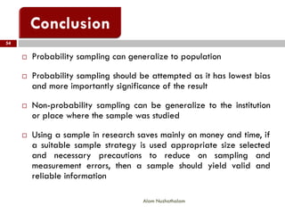Alam Nuzhathalam
54
 Probability sampling can generalize to population
 Probability sampling should be attempted as it has lowest bias
and more importantly significance of the result
 Non-probability sampling can be generalize to the institution
or place where the sample was studied
 Using a sample in research saves mainly on money and time, if
a suitable sample strategy is used appropriate size selected
and necessary precautions to reduce on sampling and
measurement errors, then a sample should yield valid and
reliable information
 