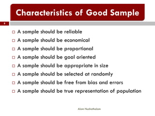  A sample should be reliable
 A sample should be economical
 A sample should be proportional
 A sample should be goal oriented
 A sample should be appropriate in size
 A sample should be selected at randomly
 A sample should be free from bias and errors
 A sample should be true representation of population
8
Alam Nuzhathalam
 