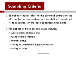  Sampling criteria refers to the essential characteristics
of a subject or respondent such as ability to read and
write responses on the data collection instruments
 For example, these criteria could include:
 Age (elderly, children, etc)
 Gender (male/female)
 Marital status
 Ability to understand English/Hindi, etc
 Ability to write
9
Alam Nuzhathalam
 