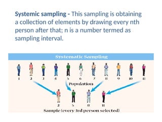 Systemic sampling - This sampling is obtaining
a collection of elements by drawing every nth
person after that; n is a number termed as
sampling interval.
 