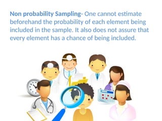 Non probability Sampling- One cannot estimate
beforehand the probability of each element being
included in the sample. It also does not assure that
every element has a chance of being included.
 