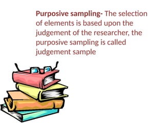 Purposive sampling- The selection
of elements is based upon the
judgement of the researcher, the
purposive sampling is called
judgement sample
 