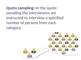 Quota sampling:-In the quote
sampling the interviewers are
instructed to interview a specified
number of persons from each
category.
 