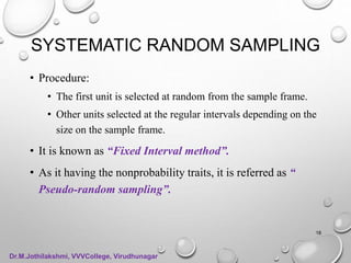SYSTEMATIC RANDOM SAMPLING
• Procedure:
• The first unit is selected at random from the sample frame.
• Other units selected at the regular intervals depending on the
size on the sample frame.
• It is known as “Fixed Interval method”.
• As it having the nonprobability traits, it is referred as “
Pseudo-random sampling”.
18
Dr.M.Jothilakshmi, VVVCollege, Virudhunagar
 