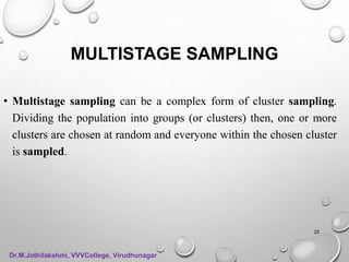 MULTISTAGE SAMPLING
• Multistage sampling can be a complex form of cluster sampling.
Dividing the population into groups (or clusters) then, one or more
clusters are chosen at random and everyone within the chosen cluster
is sampled.
25
Dr.M.Jothilakshmi, VVVCollege, Virudhunagar
 