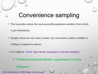 Convenience sampling
• The researcher selects the most accessible population members from which
to get information.
• Sample which are very close to hand, very convenient, readily available or
willing to respond are chosen.
• It is called as “Grab/ Opportunity Sampling/Accidental sampling”
• “Collecting data from friends, acquaintances or from
colleagues”
29
Dr.M.Jothilakshmi, VVVCollege, Virudhunagar
 