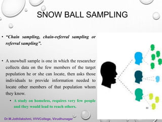 SNOW BALL SAMPLING
• “Chain sampling, chain-referral sampling or
referral sampling”.
• A snowball sample is one in which the researcher
collects data on the few members of the target
population he or she can locate, then asks those
individuals to provide information needed to
locate other members of that population whom
they know.
• A study on homeless, requires very few people
and they would lead to reach others. 33
Dr.M.Jothilakshmi, VVVCollege, Virudhunagar
 