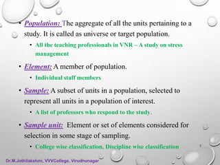 • Population: The aggregate of all the units pertaining to a
study. It is called as universe or target population.
• All the teaching professionals in VNR – A study on stress
management
• Element: A member of population.
• Individual staff members
• Sample: A subset of units in a population, selected to
represent all units in a population of interest.
• A list of professors who respond to the study.
• Sample unit: Element or set of elements considered for
selection in some stage of sampling.
• College wise classification, Discipline wise classification 7
Dr.M.Jothilakshmi, VVVCollege, Virudhunagar
 