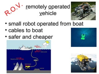 R.O.V. r emotely  o perated v ehicle small robot operated from boat cables to boat safer and cheaper 