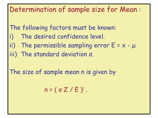 Determination of sample size for Mean :

The following factors must be known:
i) The desired confidence level.
ii) The permissible sampling error E = x - µ.
iii) The standard deviation σ.

The size of sample mean n is given by

            n = ( σ Z / E )2 .
 