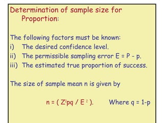 Determination of sample size for
   Proportion:

The following factors must be known:
i) The desired confidence level.
ii) The permissible sampling error E = P - p.
iii) The estimated true proportion of success.

The size of sample mean n is given by

            n = ( Z2pq / E 2 ).   Where q = 1-p
 