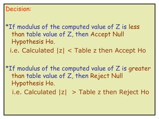Decision:

*If modulus of the computed value of Z is less
  than table value of Z, then Accept Null
  Hypothesis Ho.
 i.e. Calculated |z| < Table z then Accept Ho

*If modulus of the computed value of Z is greater
  than table value of Z, then Reject Null
  Hypothesis Ho.
  i.e. Calculated |z| > Table z then Reject Ho
 