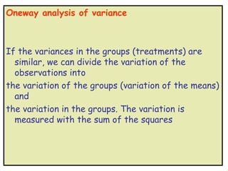 Oneway analysis of variance



If the variances in the groups (treatments) are
  similar, we can divide the variation of the
  observations into
the variation of the groups (variation of the means)
  and
the variation in the groups. The variation is
  measured with the sum of the squares
 