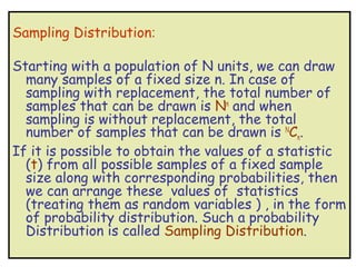 Sampling Distribution:

Starting with a population of N units, we can draw
  many samples of a fixed size n. In case of
  sampling with replacement, the total number of
  samples that can be drawn is Nn and when
  sampling is without replacement, the total
  number of samples that can be drawn is NCn.
If it is possible to obtain the values of a statistic
  (t) from all possible samples of a fixed sample
  size along with corresponding probabilities, then
  we can arrange these values of statistics
  (treating them as random variables ) , in the form
  of probability distribution. Such a probability
  Distribution is called Sampling Distribution.
 