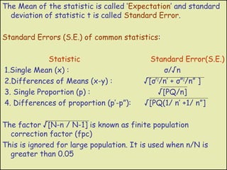 The Mean of the statistic is called ‘Expectation’ and standard
  deviation of statistic t is called Standard Error.

Standard Errors (S.E.) of common statistics:

             Statistic                     Standard Error(S.E.)
1.Single Mean (x) :                             σ/√n
2.Differences of Means (x-y) :           √[σ’ 2/n’ + σ”2/n” ]
3. Single Proportion (p) :                     √[PQ/n]
4. Differences of proportion (p’-p”):    √[PQ(1/ n’ +1/ n”]

The factor √[N-n / N-1] is known as finite population
  correction factor (fpc)
This is ignored for large population. It is used when n/N is
  greater than 0.05
 