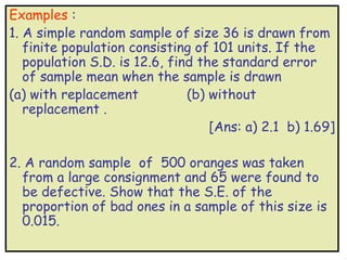 Examples :
1. A simple random sample of size 36 is drawn from
   finite population consisting of 101 units. If the
   population S.D. is 12.6, find the standard error
   of sample mean when the sample is drawn
(a) with replacement           (b) without
   replacement .
                                   [Ans: a) 2.1 b) 1.69]

2. A random sample of 500 oranges was taken
  from a large consignment and 65 were found to
  be defective. Show that the S.E. of the
  proportion of bad ones in a sample of this size is
  0.015.
 
