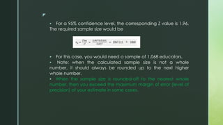 z
 For a 95% confidence level, the corresponding Z value is 1.96.
The required sample size would be
 For this case, you would need a sample of 1,068 educators.
 Note: when the calculated sample size is not a whole
number, it should always be rounded up to the next higher
whole number.
 When the sample size is rounded-off to the nearest whole
number, then you exceed the maximum margin of error (level of
precision) of your estimate in some cases.
 