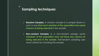 z
Sampling techniques
 Random Samples. A random sample is a sample drawn in
such a way that each member of the population has equal
chance of being selected in the sample.
 Non-random Samples. In a non-random sample, some
members of the population may not have any chance of
being selected in the sample. Nonrandom sampling uses
some criteria for choosing the sample.
 